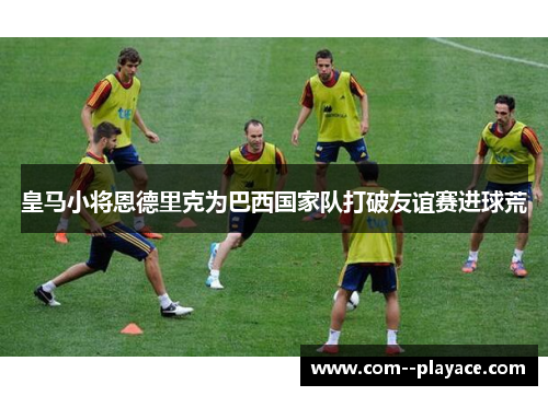 皇马小将恩德里克为巴西国家队打破友谊赛进球荒 皇马小将恩德里克为巴西国家队打破友谊赛进球荒