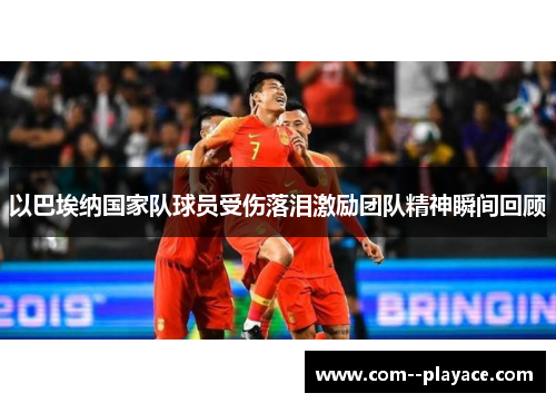 以巴埃纳国家队球员受伤落泪激励团队精神瞬间回顾