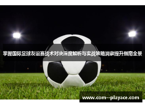 掌握国际足球友谊赛战术对决深度解析与实战策略洞察提升指南全景 掌握国际足球友谊赛战术对决深度解析与实战策略洞察提升指南全景